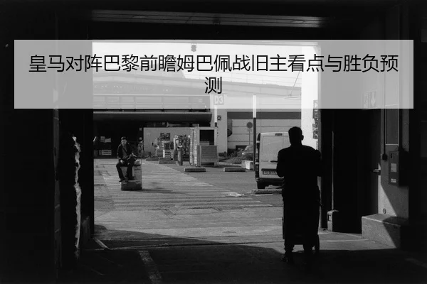 皇马对阵巴黎前瞻姆巴佩战旧主看点与胜负预测