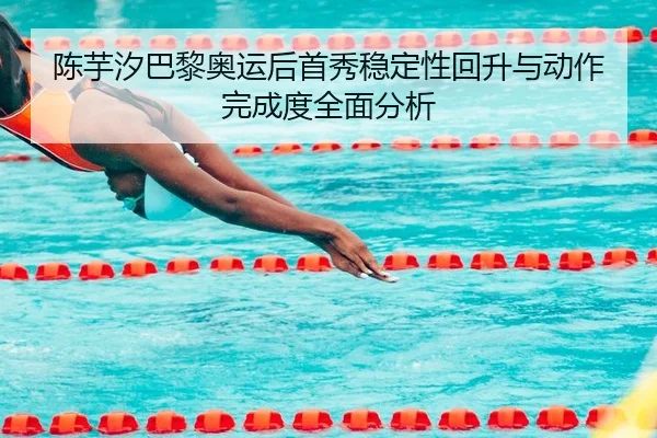 陈芋汐巴黎奥运后首秀稳定性回升与动作完成度全面分析