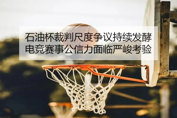 石油杯裁判尺度争议持续发酵 电竞赛事公信力面临严峻考验