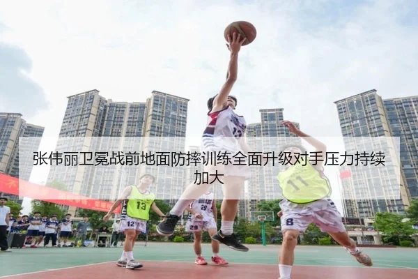 张伟丽卫冕战前地面防摔训练全面升级对手压力持续加大