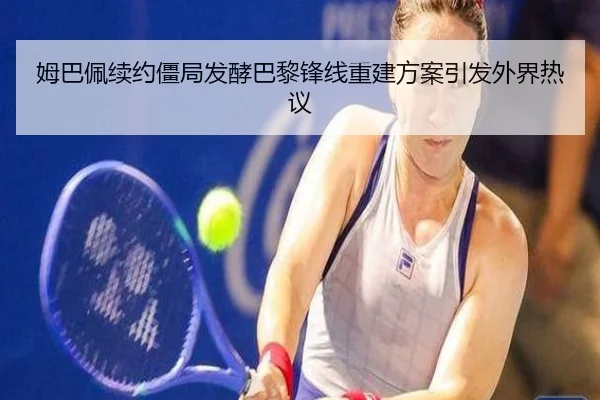 姆巴佩续约僵局发酵巴黎锋线重建方案引发外界热议