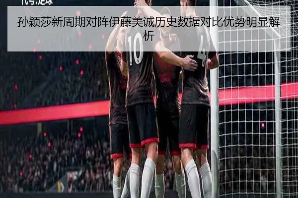 孙颖莎新周期对阵伊藤美诚历史数据对比优势明显解析