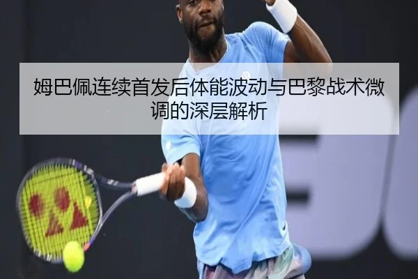 姆巴佩连续首发后体能波动与巴黎战术微调的深层解析